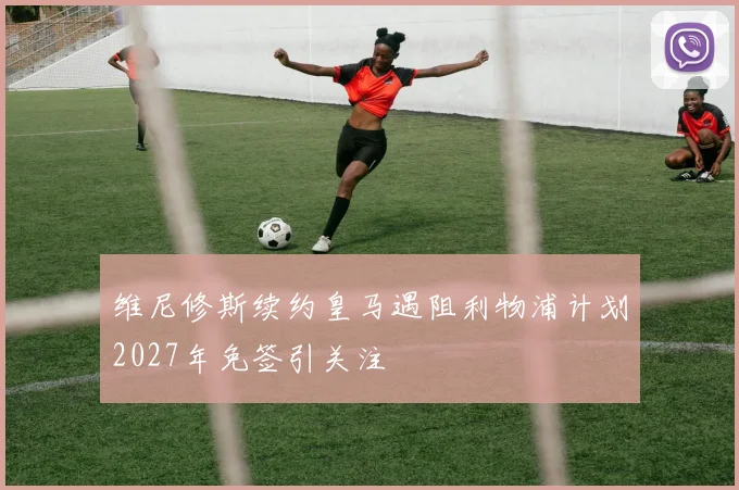 维尼修斯续约皇马遇阻利物浦计划2027年免签引关注