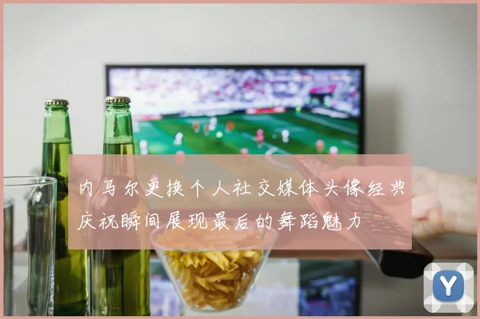 内马尔更换个人社交媒体头像经典庆祝瞬间展现最后的舞蹈魅力