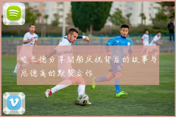 哈兰德分享划船庆祝背后的故事与厄德高的默契合作