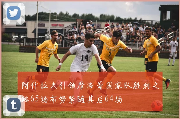 阿什拉夫引领摩洛哥国家队胜利之路65场布努紧随其后64场