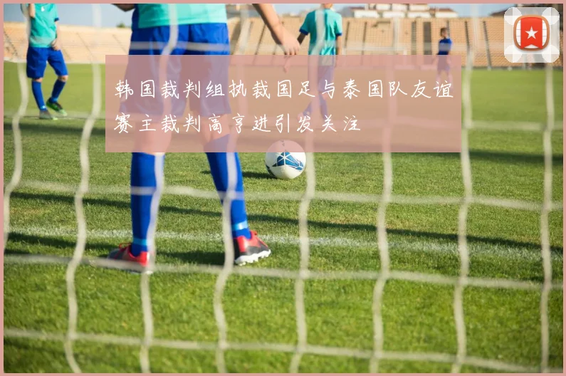 韩国裁判组执裁国足与泰国队友谊赛主裁判高亨进引发关注