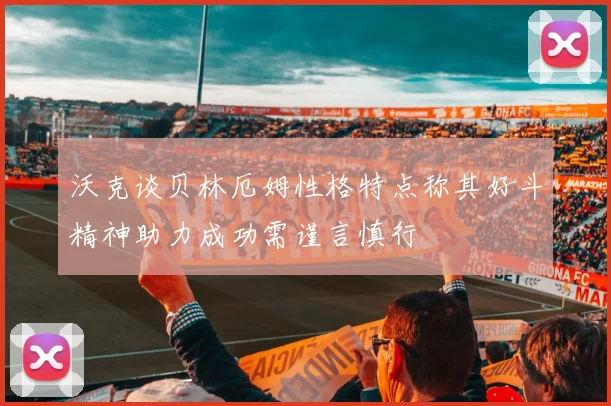沃克谈贝林厄姆性格特点称其好斗精神助力成功需谨言慎行