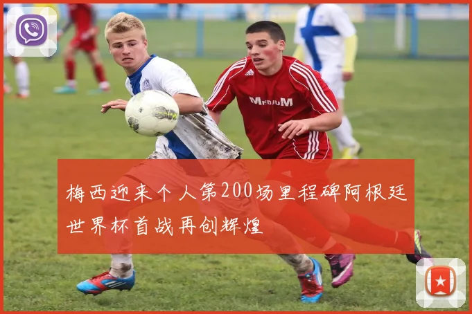 梅西迎来个人第200场里程碑阿根廷世界杯首战再创辉煌