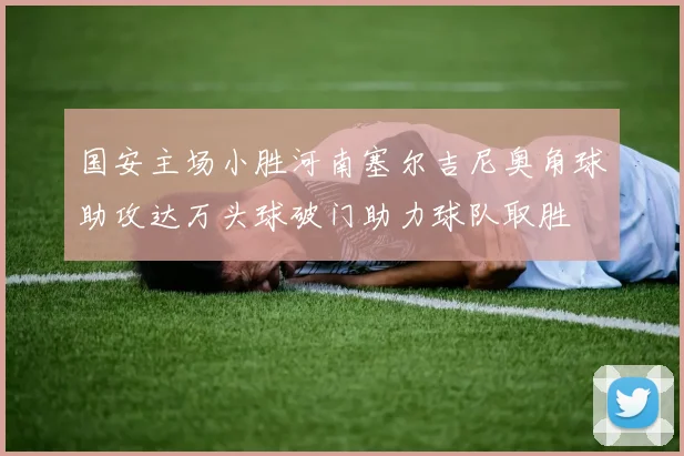 国安主场小胜河南塞尔吉尼奥角球助攻达万头球破门助力球队取胜