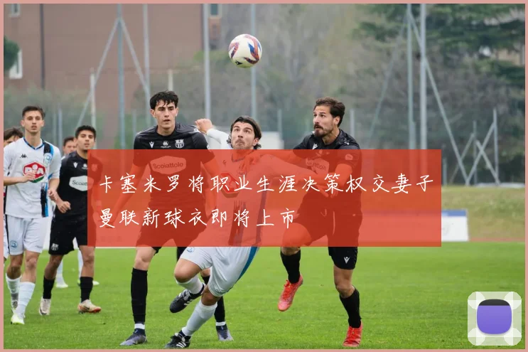 卡塞米罗将职业生涯决策权交妻子曼联新球衣即将上市