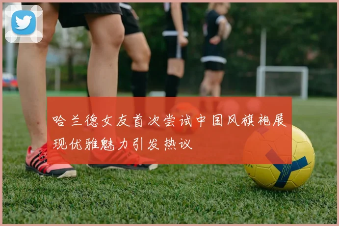 哈兰德女友首次尝试中国风旗袍展现优雅魅力引发热议