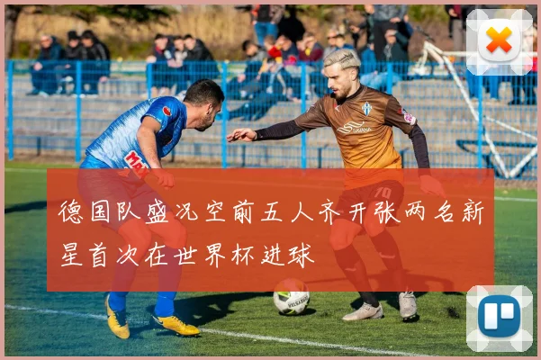 德国队盛况空前五人齐开张两名新星首次在世界杯进球
