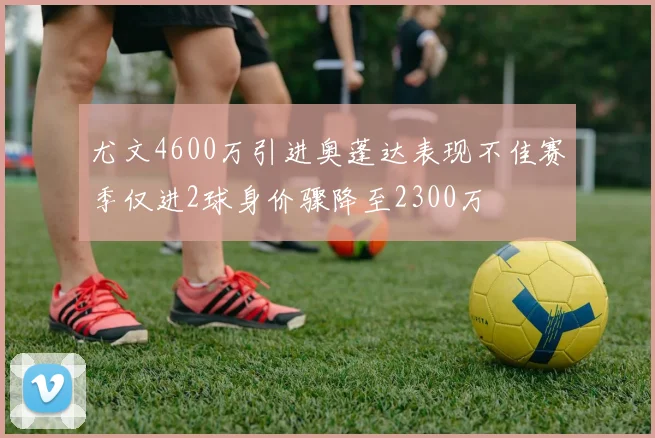 尤文4600万引进奥蓬达表现不佳赛季仅进2球身价骤降至2300万