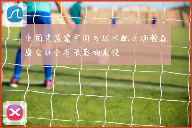中国男篮需空间与战术配合杨瀚森磨合机会有限影响表现
