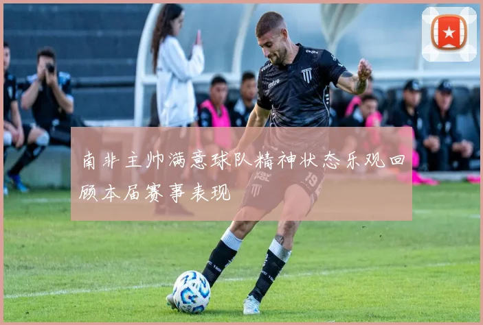 南非主帅满意球队精神状态乐观回顾本届赛事表现