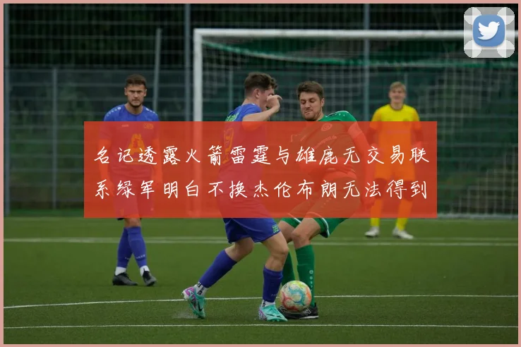 名记透露火箭雷霆与雄鹿无交易联系绿军明白不换杰伦布朗无法得到字母哥